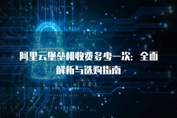 阿里云堡垒机收费多少一次:全面解析与选购指南