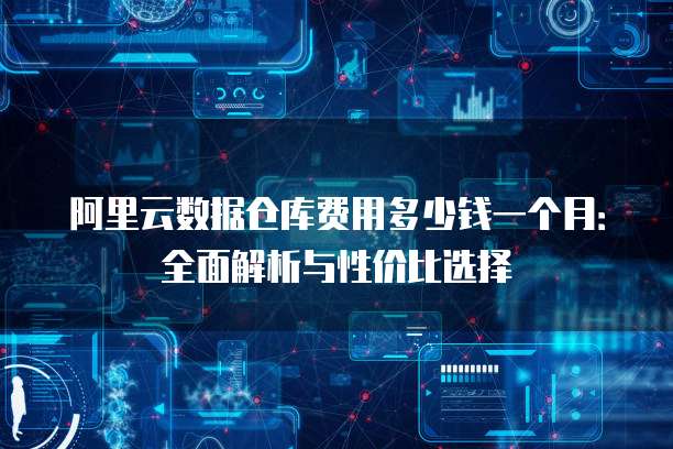 阿里云数据仓库费用多少钱一个月:全面解析与性价比选择