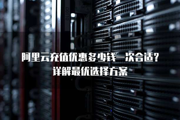 阿里云充值优惠多少钱一次合适?详解最优选择方案