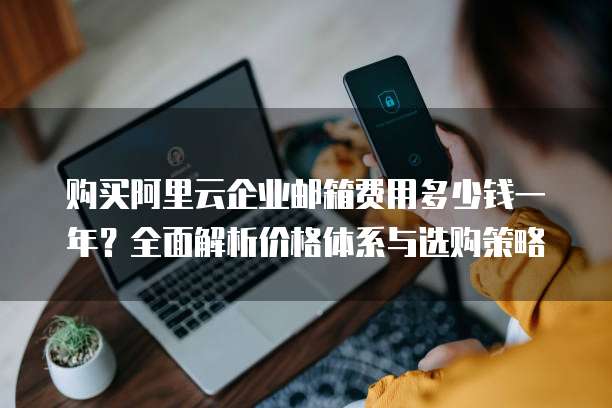 购买阿里云企业邮箱费用多少钱一年?全面解析价格体系与选购策略