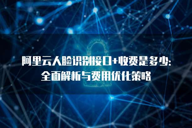 阿里云人脸识别接口+收费是多少：全面解析与费用优化策略