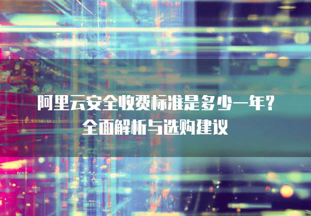 阿里云安全收费标准是多少一年?全面解析与选购建议