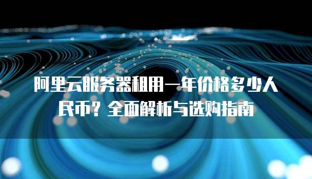 阿里云服务器租用一年价格多少人民币?全面解析与选购指南