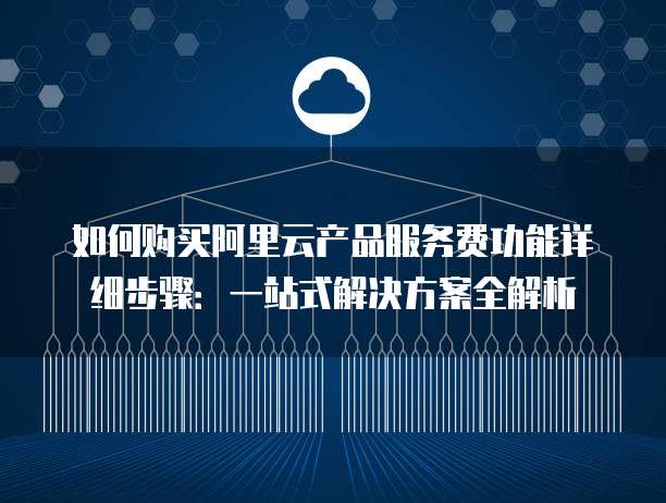 如何购买阿里云产品服务费功能详细步骤:一站式解决方案全解析