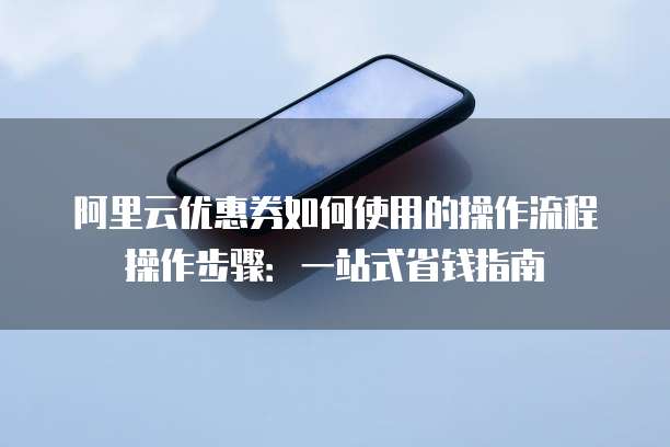 阿里云优惠券如何使用的操作流程操作步骤:一站式省钱指南