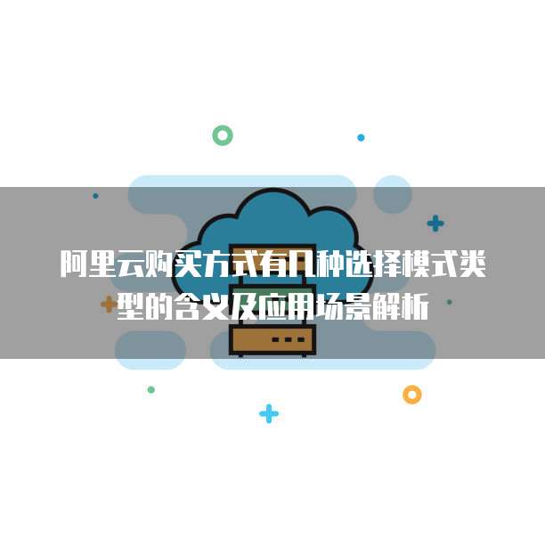 阿里云购买方式有几种选择模式类型的含义及应用场景解析