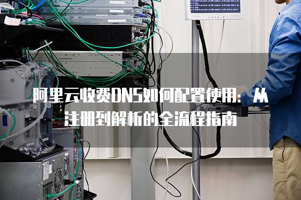 阿里云收费DNS如何配置使用:从注册到解析的全流程指南