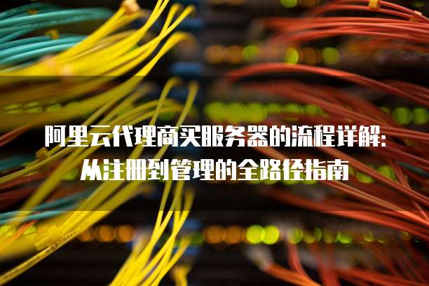 阿里云代理商买服务器的流程详解:从注册到管理的全路径指南