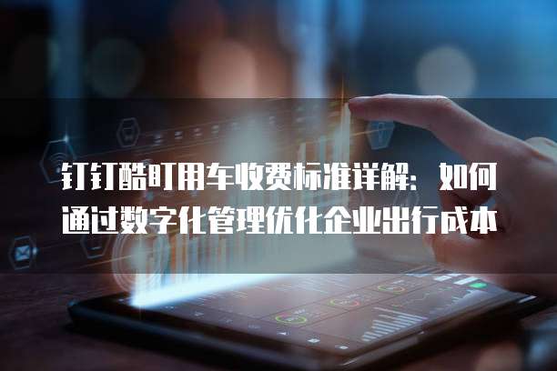 钉钉酷盯用车收费标准详解：如何通过数字化管理优化企业出行成本