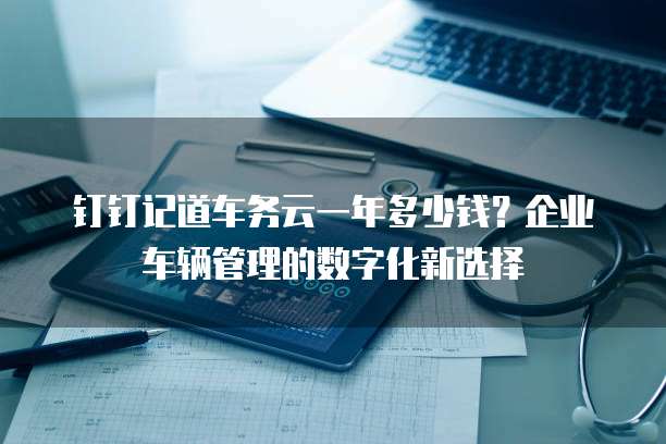 钉钉记道车务云一年多少钱?企业车辆管理的数字化新选择