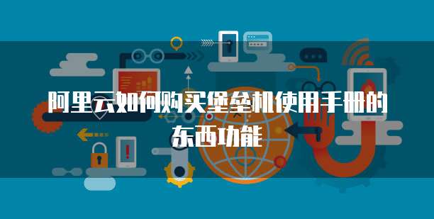 阿里云如何购买堡垒机使用手册的东西功能
