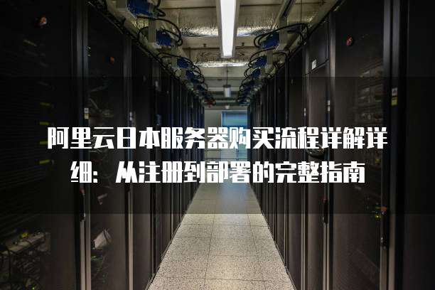 阿里云日本服务器购买流程详解详细:从注册到部署的完整指南