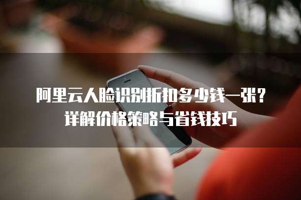 阿里云人脸识别折扣多少钱一张?详解价格策略与省钱技巧