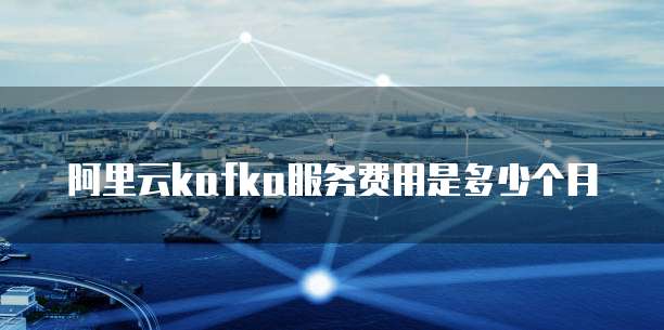 阿里云kafka服务费用是多少个月
