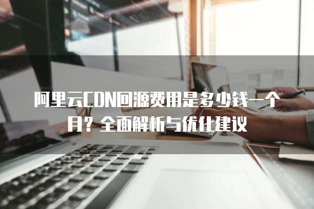 阿里云CDN回源费用是多少钱一个月?全面解析与优化建议