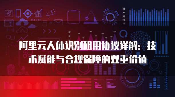 阿里云人体识别租用协议详解:技术赋能与合规保障的双重价值