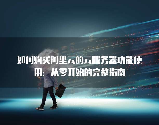 如何购买阿里云的云服务器功能使用:从零开始的完整指南