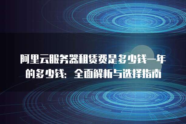 阿里云服务器租赁费是多少钱一年的多少钱:全面解析与选择指南
