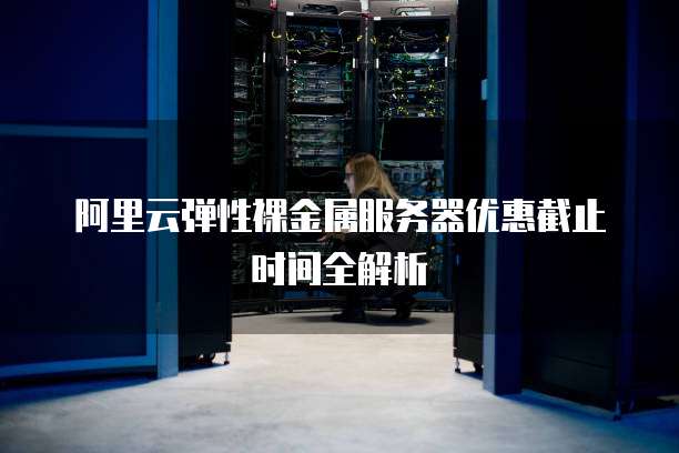 阿里云弹性裸金属服务器优惠截止时间全解析