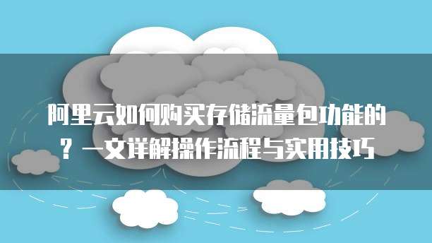 阿里云如何购买存储流量包功能的?一文详解操作流程与实用技巧
