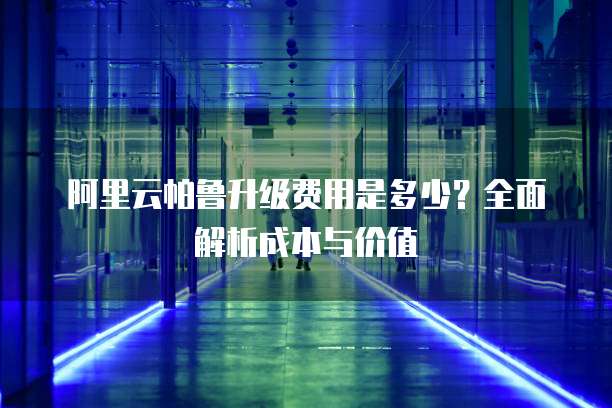 阿里云帕鲁升级费用是多少？全面解析成本与价值