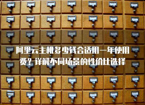 阿里云主机多少钱合适用一年使用费?详解不同场景的性价比选择