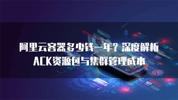 阿里云容器多少钱一年?深度解析ACK资源包与集群管理成本
