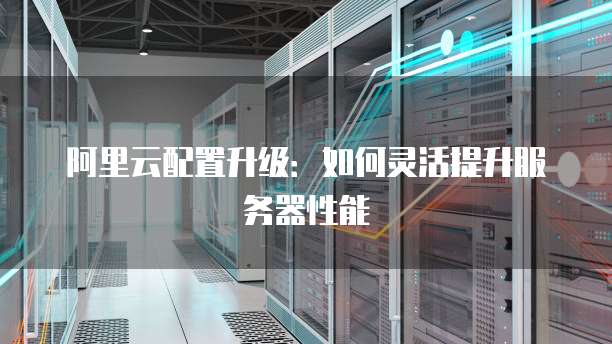 阿里云配置升级:如何灵活提升服务器性能