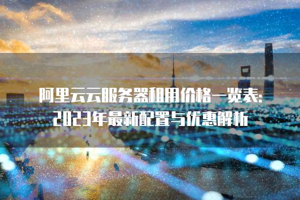 阿里云云服务器租用价格一览表：2023年最新配置与优惠解析