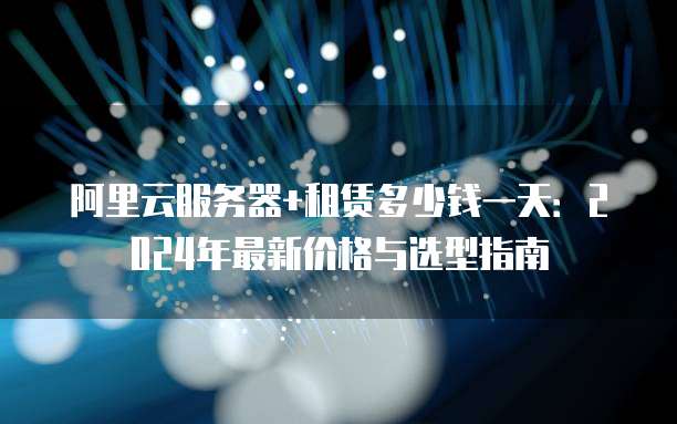 阿里云服务器+租赁多少钱一天:2024年最新价格与选型指南