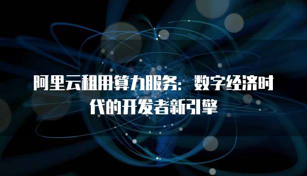 阿里云租用算力服务:数字经济时代的开发者新引擎