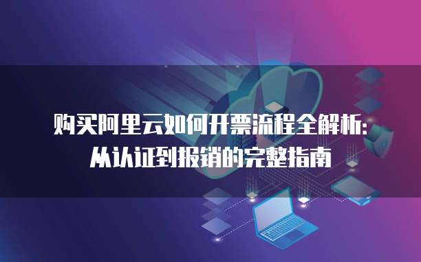 购买阿里云如何开票流程全解析：从认证到报销的完整指南