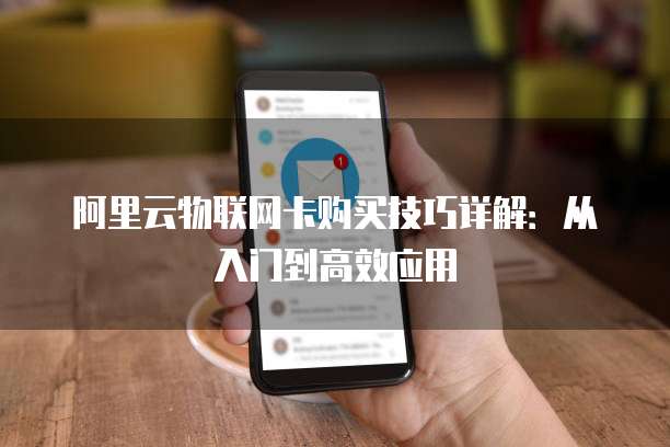 阿里云物联网卡购买技巧详解:从入门到高效应用
