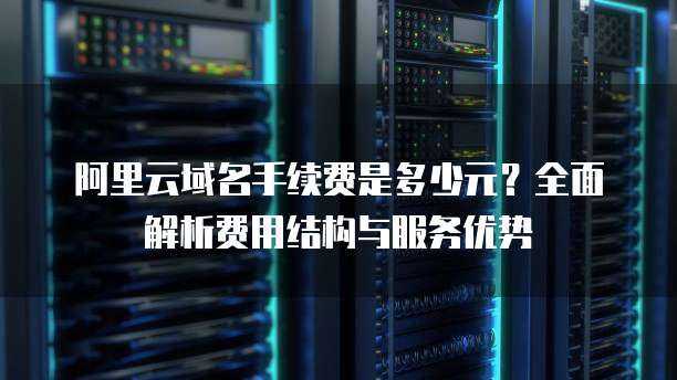 阿里云域名手续费是多少元？全面解析费用结构与服务优势