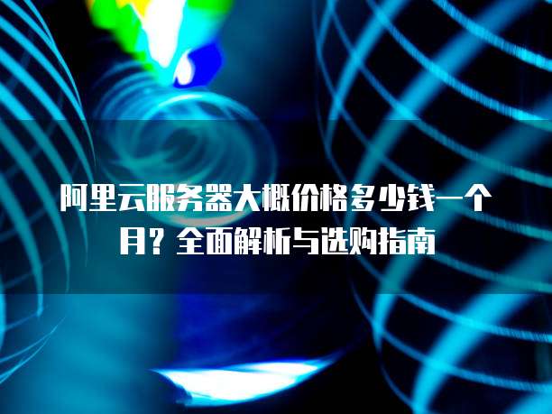 阿里云服务器大概价格多少钱一个月?全面解析与选购指南