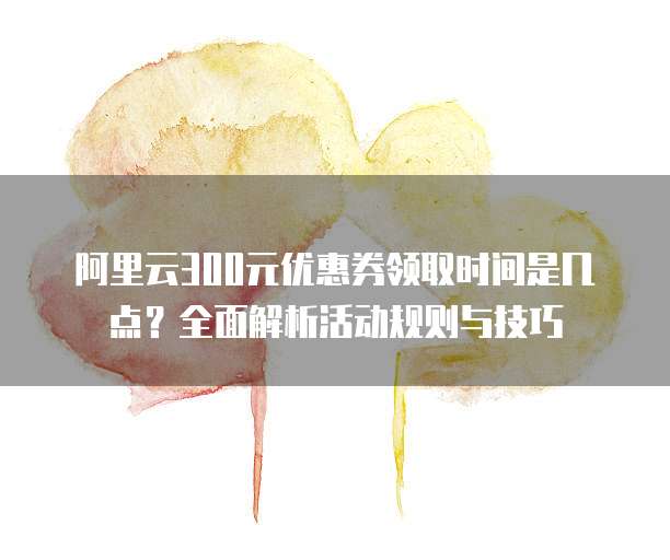 阿里云300元优惠券领取时间是几点?全面解析活动规则与技巧