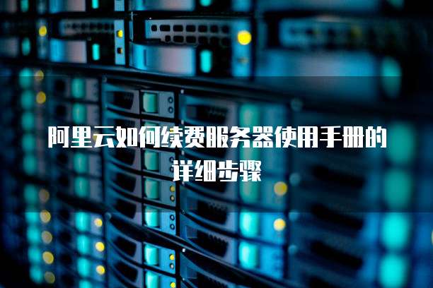 阿里云如何续费服务器使用手册的详细步骤