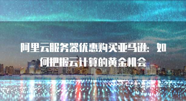 阿里云服务器优惠购买亚马逊:如何把握云计算的黄金机会