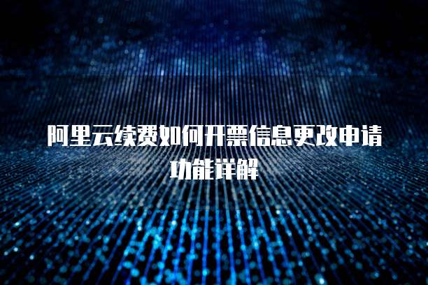 阿里云续费如何开票信息更改申请功能详解
