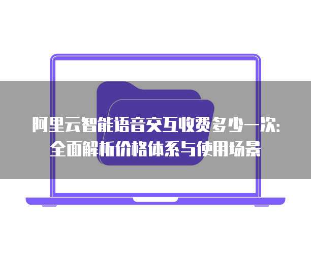 阿里云智能语音交互收费多少一次:全面解析价格体系与使用场景