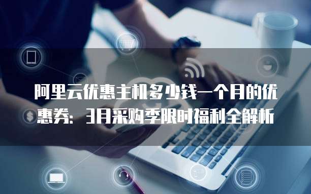 阿里云优惠主机多少钱一个月的优惠券:3月采购季限时福利全解析