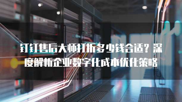 钉钉售后大师打折多少钱合适?深度解析企业数字化成本优化策略