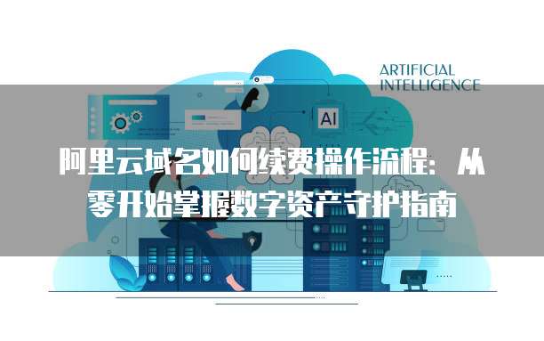 阿里云域名如何续费操作流程：从零开始掌握数字资产守护指南