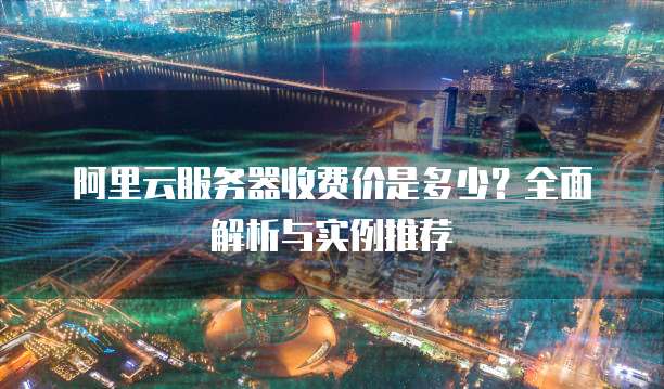 阿里云服务器收费价是多少?全面解析与实例推荐