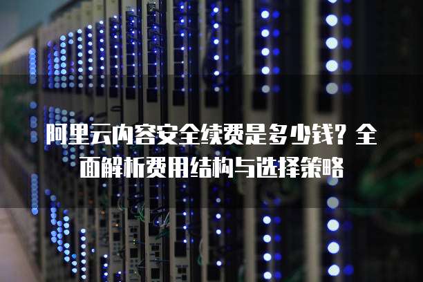 阿里云内容安全续费是多少钱?全面解析费用结构与选择策略