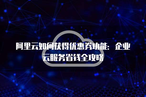 阿里云如何获得优惠券功能:企业云服务省钱全攻略