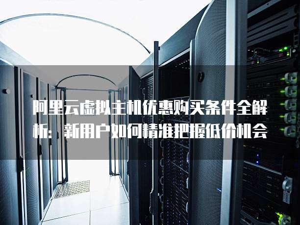 阿里云虚拟主机优惠购买条件全解析:新用户如何精准把握低价机会