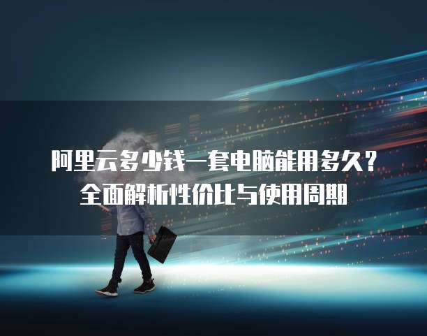 阿里云多少钱一套电脑能用多久？全面解析性价比与使用周期