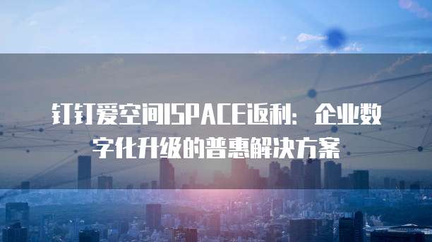 钉钉爱空间ISPACE返利:企业数字化升级的普惠解决方案