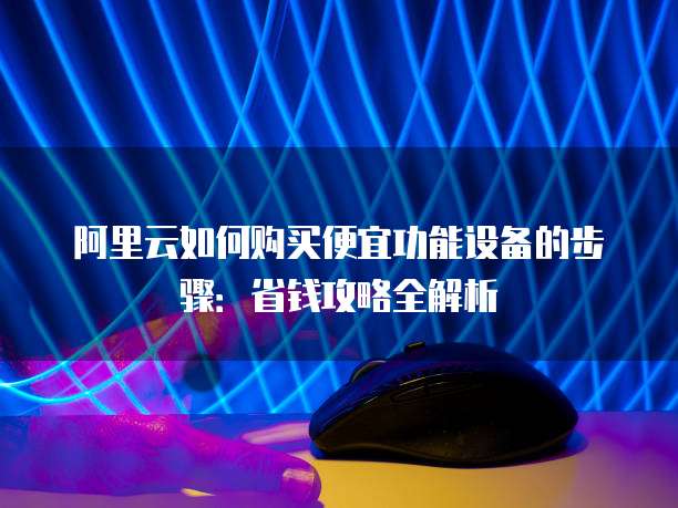 阿里云如何购买便宜功能设备的步骤:省钱攻略全解析